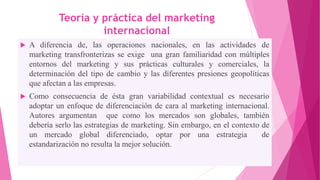 Teoría y práctica del marketing
internacional
 A diferencia de, las operaciones nacionales, en las actividades de
marketing transfronterizas se exige una gran familiaridad con múltiples
entornos del marketing y sus prácticas culturales y comerciales, la
determinación del tipo de cambio y las diferentes presiones geopolíticas
que afectan a las empresas.
 Como consecuencia de ésta gran variabilidad contextual es necesario
adoptar un enfoque de diferenciación de cara al marketing internacional.
Autores argumentan que como los mercados son globales, también
debería serlo las estrategias de marketing. Sin embargo, en el contexto de
un mercado global diferenciado, optar por una estrategia de
estandarización no resulta la mejor solución.
 