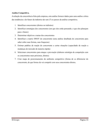 III Grupo Página 14
Análise Competitiva.
Avaliação da concorrência feita pela empresa, esta análise fornece dados para uma análise crítica
das tendências e do futuro da indústria são sete (7) os passos da análise competitiva.
1. Identificar concorrentes (diretos ou indiretos)
2. Identificar estratégias dos concorrentes (em que eles estão pensando, o que eles planejam
para o futuro)
3. Determinar objetivos e metas dos concorrentes
4. Identificar a matriz SWOT do concorrente (uma análise detalhada do concorrente para
saber sobre suas formas, suas fraquezas)
5. Estimar padrões de reação do concorrente a certas situações (capacidade de reação a
mudanças de mercado de maneira rápida)
6. Selecionar concorrentes para ataque e prevenção (elaborar estratégia de competição com
os concorrentes mais próximos, diretos)
7. Criar mapa de posicionamento do ambiente competitivo (forma de se diferenciar do
concorrente, de que forma ela vai competir com seus concorrentes diretos.
 