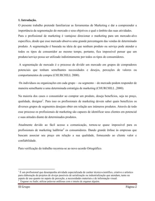 III Grupo Página 2
1. Introdução.
O presente trabalho pretende familiarizar as ferramentas de Marketing e dar a compreender a
importância da segmentação do mercado e seus objetivos e qual o âmbito das suas atividades.
Para o profissional de marketing é vantajoso direcionar o marketing para um mercado-alvo
específico, desde que esse mercado absorva uma grande percentagem das vendas de determinado
produto. A segmentação é baseada na ideia de que nenhum produto ou serviço pode atender a
todos os tipos de consumidor ao mesmo tempo, portanto, fica impossível pensar que um
produto/serviço possa ser utilizado indistintamente por todos os tipos de consumidores.
A segmentação de mercado é o processo de dividir um mercado em grupos de compradores
potenciais que tenham semelhantes necessidades e desejos, perceções de valores ou
comportamentos de compra (CHURCHILL 2000).
Os indivíduos ou organizações em cada grupo – ou segmento – do mercado podem responder de
maneira semelhante a uma determinada estratégia de marketing (CHURCHILL ,2000).
Na maioria dos casos o consumidor ao comprar um produto, deseja benefícios, seja no preço,
qualidade, designer1
. Para isso os profissionais de marketing devem saber quais benefícios os
diversos grupos de segmentos desejam obter em relação aos inúmeros produtos. Através de todo
esse processo os profissionais de marketing são capazes de identificar seus clientes em potencial
e suas atitudes diante de determinados produtos.
Atualmente devido ao fácil acesso a comunicação, tornou-se quase impossível para os
profissionais de marketing ludibriar2
os consumidores. Dando grande ênfase às empresas que
buscam associar seu preço em relação a sua qualidade, fornecendo ao cliente valor e
confiabilidade.
Para verificação do trabalho recorreu-se ao novo acordo Ortográfico.
1
É um profissional que desempenha atividade especializada de caráter técnico-científico, criativo e artístico
para elaboração de projetos de design passíveis de serialização ou industrialização que atendam, tanto no
aspeto de uso quanto no aspeto de perceção, a necessidades materiais e de informação visual.
2
Enganar ou iludir; utilizar palavras ardilosas com o intuito de enganar alguém.
 