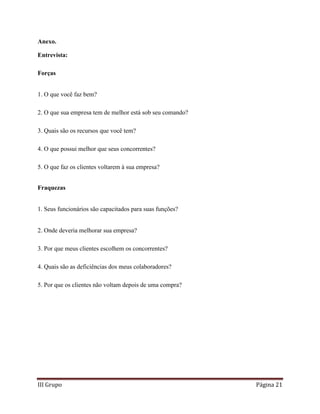III Grupo Página 21
Anexo.
Entrevista:
Forças
1. O que você faz bem?
2. O que sua empresa tem de melhor está sob seu comando?
3. Quais são os recursos que você tem?
4. O que possui melhor que seus concorrentes?
5. O que faz os clientes voltarem à sua empresa?
Fraquezas
1. Seus funcionários são capacitados para suas funções?
2. Onde deveria melhorar sua empresa?
3. Por que meus clientes escolhem os concorrentes?
4. Quais são as deficiências dos meus colaboradores?
5. Por que os clientes não voltam depois de uma compra?
 