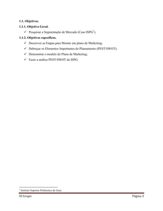 III Grupo Página 3
1.1. Objetivos.
1.1.1. Objetivo Geral.
 Pesquisar a Segmentação de Mercado (Caso ISPG3
).
1.1.2. Objetivos específicos.
 Descrever as Etapas para Montar um plano de Marketing;
 Debruçar os Elementos Importantes do Planeamento (PEST/SWOT);
 Demonstrar o modelo do Plano de Marketing;
 Fazer a análise PEST/SWOT do ISPG.
3
Instituto Superior Politécnico de Gaza
 