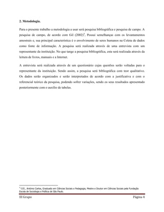 III Grupo Página 4
2. Metodologia.
Para o presente trabalho a metodologia a usar será pesquisa bibliográfica e pesquisa de campo. A
pesquisa de campo, de acordo com Gil (2002)4
, Possui semelhanças com os levantamentos
amostrais e, sua principal característica é o envolvimento de seres humanos na Coleta de dados
como fonte de informação. A pesquisa será realizada através de uma entrevista com um
representante da instituição. No que tange a pesquisa bibliográfica, esta será realizada através da
leitura de livros, manuais e a Internet.
A entrevista será realizada através de um questionário cujas questões serão voltadas para o
representante da instituição. Sendo assim, a pesquisa será bibliográfica com teor qualitativo.
Os dados serão organizados e serão interpretados de acordo com a justificativa e com o
referencial teórico da pesquisa, podendo sofrer variações, sendo os seus resultados apresentado
posteriormente com o auxílio de tabelas.
4
GIL, António Carlos, Graduado em Ciências Sociais e Pedagogia, Mestre e Doutor em Ciências Sociais pela Fundação
Escola de Sociologia e Política de São Paulo.
 