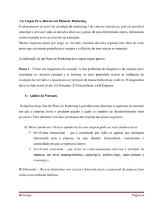 III Grupo Página 6
3.2. Etapas Para Montar um Plano de Marketing.
O planeamento ao nível da estratégia de marketing é de extrema relevância, pois ele permitirá
antecipar e articular todas as decisões relativas à gestão de uma determinada marca, diminuindo
assim eventuais erros ao nível da sua execução.
Muitas empresas optam por reagir ao mercado, tomando decisões segundo uma ótica de curto
prazo que certamente prejudicam a imagem e a eficácia das suas marcas no mercado.
A elaboração de um Plano de Marketing deve seguir alguns passos:
Passo 1 - Efetue um diagnóstico da situação: A fase preliminar do diagnóstico da situação deve
considerar as variáveis externas e as internas, as quais permitirão avaliar as tendências de
evolução do mercado e a posição atual e potencial da marca dentro desse contexto. O diagnóstico
deve ser feito a três níveis: (1) Mercado; (2) Concorrência; e (3) Empresa.
1) Análise do Mercado.
O objetivo dessa fase do Plano de Marketing é perceber como funciona o segmento de mercado
em que a empresa (e/ou o produto) atuarão e quais os cenários de desenvolvimento mais
prováveis. Para satisfazer essa fase precisamos dar resposta aos pontos seguintes:
A) Meio Envolvente - O meio envolvente de uma empresa pode ser visto em dois níveis:
 Envolvente transacional – que é constituído por todos os agentes que interagem
diretamente com a empresa, ou seja: clientes, fornecedores, concorrentes e
comunidade em que a empresa se insere;
 Envolvente contextual – que inclui os condicionamentos externos à atividade da
empresa, em nível macroeconômico, tecnológico, político-legal, sócio-cultural e
tecnológico.
B) Dimensão – Deve-se determinar com clareza a dimensão atual e o potencial da empresa, bem
como a sua evolução histórica.
 