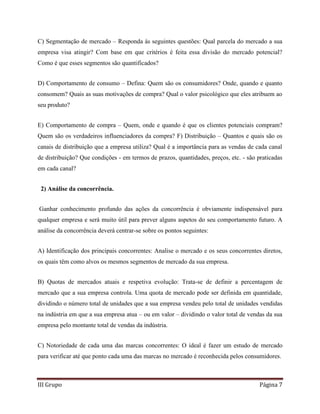 III Grupo Página 7
C) Segmentação de mercado – Responda às seguintes questões: Qual parcela do mercado a sua
empresa visa atingir? Com base em que critérios é feita essa divisão do mercado potencial?
Como é que esses segmentos são quantificados?
D) Comportamento de consumo – Defina: Quem são os consumidores? Onde, quando e quanto
consomem? Quais as suas motivações de compra? Qual o valor psicológico que eles atribuem ao
seu produto?
E) Comportamento de compra – Quem, onde e quando é que os clientes potenciais compram?
Quem são os verdadeiros influenciadores da compra? F) Distribuição – Quantos e quais são os
canais de distribuição que a empresa utiliza? Qual é a importância para as vendas de cada canal
de distribuição? Que condições - em termos de prazos, quantidades, preços, etc. - são praticadas
em cada canal?
2) Análise da concorrência.
Ganhar conhecimento profundo das ações da concorrência é obviamente indispensável para
qualquer empresa e será muito útil para prever alguns aspetos do seu comportamento futuro. A
análise da concorrência deverá centrar-se sobre os pontos seguintes:
A) Identificação dos principais concorrentes: Analise o mercado e os seus concorrentes diretos,
os quais têm como alvos os mesmos segmentos de mercado da sua empresa.
B) Quotas de mercados atuais e respetiva evolução: Trata-se de definir a percentagem de
mercado que a sua empresa controla. Uma quota de mercado pode ser definida em quantidade,
dividindo o número total de unidades que a sua empresa vendeu pelo total de unidades vendidas
na indústria em que a sua empresa atua – ou em valor – dividindo o valor total de vendas da sua
empresa pelo montante total de vendas da indústria.
C) Notoriedade de cada uma das marcas concorrentes: O ideal é fazer um estudo de mercado
para verificar até que ponto cada uma das marcas no mercado é reconhecida pelos consumidores.
 