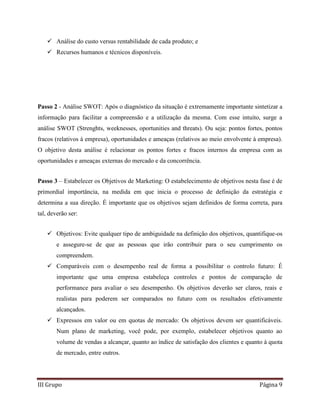 III Grupo Página 9
 Análise do custo versus rentabilidade de cada produto; e
 Recursos humanos e técnicos disponíveis.
Passo 2 - Análise SWOT: Após o diagnóstico da situação é extremamente importante sintetizar a
informação para facilitar a compreensão e a utilização da mesma. Com esse intuito, surge a
análise SWOT (Strenghts, weeknesses, oportunities and threats). Ou seja: pontos fortes, pontos
fracos (relativos à empresa), oportunidades e ameaças (relativos ao meio envolvente à empresa).
O objetivo desta análise é relacionar os pontos fortes e fracos internos da empresa com as
oportunidades e ameaças externas do mercado e da concorrência.
Passo 3 – Estabelecer os Objetivos de Marketing: O estabelecimento de objetivos nesta fase é de
primordial importância, na medida em que inicia o processo de definição da estratégia e
determina a sua direção. É importante que os objetivos sejam definidos de forma correta, para
tal, deverão ser:
 Objetivos: Evite qualquer tipo de ambiguidade na definição dos objetivos, quantifique-os
e assegure-se de que as pessoas que irão contribuir para o seu cumprimento os
compreendem.
 Comparáveis com o desempenho real de forma a possibilitar o controlo futuro: É
importante que uma empresa estabeleça controles e pontos de comparação de
performance para avaliar o seu desempenho. Os objetivos deverão ser claros, reais e
realistas para poderem ser comparados no futuro com os resultados efetivamente
alcançados.
 Expressos em valor ou em quotas de mercado: Os objetivos devem ser quantificáveis.
Num plano de marketing, você pode, por exemplo, estabelecer objetivos quanto ao
volume de vendas a alcançar, quanto ao índice de satisfação dos clientes e quanto à quota
de mercado, entre outros.
 