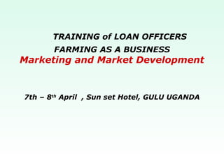 FARMING AS A BUSINESS
Marketing and Market Development
TRAINING of LOAN OFFICERS
7th – 8th
April , Sun set Hotel, GULU UGANDA
 
