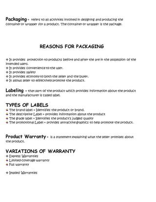 Packaging = refers to all activities involved in designing and producing the
container or wrapper for a product. The container or wrapper is the package.
REASONS FOR PACKAGING
 It provides protection to products before and after the are in the possession of the
intended users.
 It provides convenience to the user.
 It provides safety
 It provides economy to both the seller and the buyer.
 It allows seller to effectively promote the product.
Labeling = that part of the product which provides information about the product
and the manufacturer is called label.
TYPES OF LABELS
The brand label = Identifies the product or brand.
The descriptive Label = provides information about the product
The grade label = Identifies the product’s judged quality
The promotional Label = provides attractive graphics to help promote the product.
Product Warranty = is a statement explaining what the seller promises about
the product.
VARIATIONS OF WARRANTY
 Express Warranties
Limited-coverage warranty
Full warranty
 Implied Warranties
 
