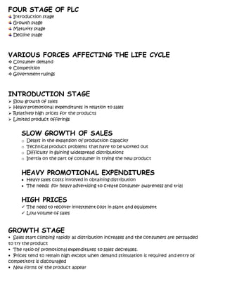 FOUR STAGE OF PLC
Introduction stage
Growth stage
Maturity stage
Decline stage
VARIOUS FORCES AFFECTING THE LIFE CYCLE
 Consumer demand
 Competition
 Government rulings
INTRODUCTION STAGE
 Slow growth of sales
 Heavy promotional expenditures in relation to sales
 Relatively high prices for the products
 Limited product offerings
SLOW GROWTH OF SALES
o Delays in the expansion of production capacity
o Technical product problems that have to be worked out
o Difficulty in gaining widespread distributions
o Inertia on the part of consumer in trying the new product
HEAVY PROMOTIONAL EXPENDITURES
 Heavy sales costs involved in obtaining distribution
 The needs for heavy advertising to create consumer awareness and trial
HIGH PRICES
 The need to recover investment cost in plant and equipment
 Low volume of sales
GROWTH STAGE
 Sales start climbing rapidly as distribution increases and the consumers are persuaded
to try the product
 The ratio of promotional expenditures to sales decreases.
 Prices tend to remain high except when demand stimulation is required and entry of
competitors is discouraged
 New forms of the product appear
 