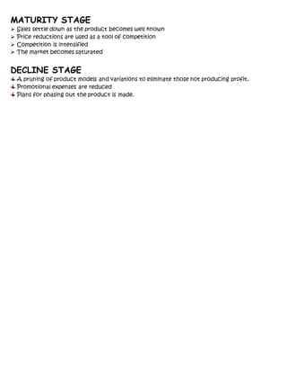 MATURITY STAGE
 Sales settle down as the product becomes well known
 Price reductions are used as a tool of competition
 Competition is intensified
 The market becomes saturated
DECLINE STAGE
A pruning of product models and variations to eliminate those not producing profit.
Promotional expenses are reduced
Plans for phasing out the product is made.
 