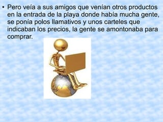 ● Pero veía a sus amigos que venían otros productos
en la entrada de la playa donde había mucha gente,
se ponía polos llamativos y unos carteles que
indicaban los precios, la gente se amontonaba para
comprar.
 