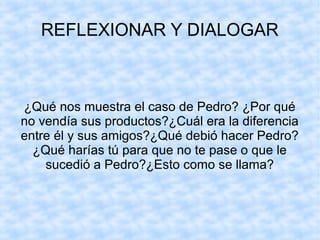 REFLEXIONAR Y DIALOGAR
¿Qué nos muestra el caso de Pedro? ¿Por qué
no vendía sus productos?¿Cuál era la diferencia
entre él y sus amigos?¿Qué debió hacer Pedro?
¿Qué harías tú para que no te pase o que le
sucedió a Pedro?¿Esto como se llama?
 