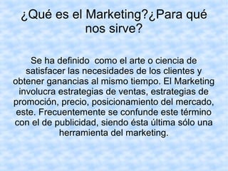 ¿Qué es el Marketing?¿Para qué
nos sirve?
Se ha definido como el arte o ciencia de
satisfacer las necesidades de los clientes y
obtener ganancias al mismo tiempo. El Marketing
involucra estrategias de ventas, estrategias de
promoción, precio, posicionamiento del mercado,
este. Frecuentemente se confunde este término
con el de publicidad, siendo ésta última sólo una
herramienta del marketing.
 