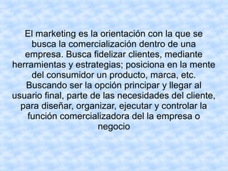 El marketing es la orientación con la que se
busca la comercialización dentro de una
empresa. Busca fidelizar clientes, mediante
herramientas y estrategias; posiciona en la mente
del consumidor un producto, marca, etc.
Buscando ser la opción principar y llegar al
usuario final, parte de las necesidades del cliente,
para diseñar, organizar, ejecutar y controlar la
función comercializadora del la empresa o
negocio
 