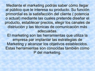Mediante el marketing podrás saber cómo llegar
al público que le interesa su producto. Su función
primordial es la satisfacción del cliente ( potencia
o actual) mediante las cuales pretende diseñar el
producto, establecer precios, elegir los canales de
distriución y las técnicas de comunicación más
adecuadas.
El marketing son las herramientas que utiliza la
empresa par implantar las estrategias de
Marketing y alcanzar los objetivos establecidos.
Estas herramientas son conocidas también como
P del marketing.
 