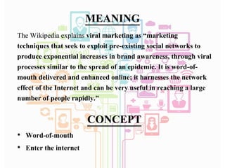 MEANING
The Wikipedia explains viral marketing as “marketing
techniques that seek to exploit pre-existing social networks to
produce exponential increases in brand awareness, through viral
processes similar to the spread of an epidemic. It is word-of-
mouth delivered and enhanced online; it harnesses the network
effect of the Internet and can be very useful in reaching a large
number of people rapidly.”
CONCEPT
• Word-of-mouth
• Enter the internet
 