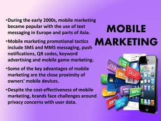 MOBILE
MARKETING
•During the early 2000s, mobile marketing
became popular with the use of text
messaging in Europe and parts of Asia.
•Mobile marketing promotional tactics
include SMS and MMS messaging, push
notifications, QR codes, keyword
advertising and mobile game marketing.
•Some of the key advantages of mobile
marketing are the close proximity of
owners' mobile devices.
•Despite the cost-effectiveness of mobile
marketing, brands face challenges around
privacy concerns with user data.
 