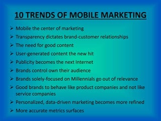 10 TRENDS OF MOBILE MARKETING
 Mobile the center of marketing
 Transparency dictates brand-customer relationships
 The need for good content
 User-generated content the new hit
 Publicity becomes the next Internet
 Brands control own their audience
 Brands solely-focused on Millennials go out of relevance
 Good brands to behave like product companies and not like
service companies
 Personalized, data-driven marketing becomes more refined
 More accurate metrics surfaces
 