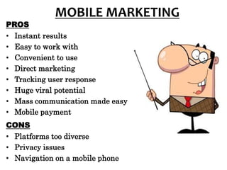 MOBILE MARKETING
PROS
• Instant results
• Easy to work with
• Convenient to use
• Direct marketing
• Tracking user response
• Huge viral potential
• Mass communication made easy
• Mobile payment
CONS
• Platforms too diverse
• Privacy issues
• Navigation on a mobile phone
 