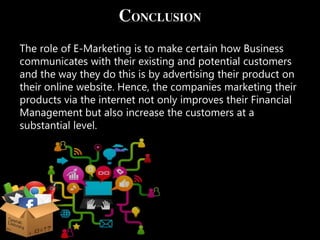 CONCLUSION
The role of E-Marketing is to make certain how Business
communicates with their existing and potential customers
and the way they do this is by advertising their product on
their online website. Hence, the companies marketing their
products via the internet not only improves their Financial
Management but also increase the customers at a
substantial level.
 