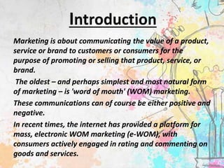 Marketing is about communicating the value of a product,
service or brand to customers or consumers for the
purpose of promoting or selling that product, service, or
brand.
The oldest – and perhaps simplest and most natural form
of marketing – is 'word of mouth' (WOM) marketing.
These communications can of course be either positive and
negative.
In recent times, the internet has provided a platform for
mass, electronic WOM marketing (e-WOM), with
consumers actively engaged in rating and commenting on
goods and services.
 