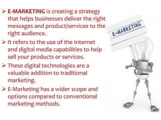  E-MARKETING is creating a strategy
that helps businesses deliver the right
messages and product/services to the
right audience.
 It refers to the use of the Internet
and digital media capabilities to help
sell your products or services.
 These digital technologies are a
valuable addition to traditional
marketing.
 E-Marketing has a wider scope and
options compared to conventional
marketing methods.
 