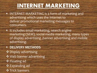 INTERNET MARKETING
 INTERNET MARKETING is a form of marketing and
advertising which uses the Internet to
deliver promotional marketing messages to
consumers.
 It includes email marketing, search engine
marketing (SEM), social media marketing, many types
of display advertising ,banner advertising and mobile
advertising.
 DELIVERY METHODS
Display advertising
Web banner advertising
Floating ad
Expanding ad
Trick banners
 