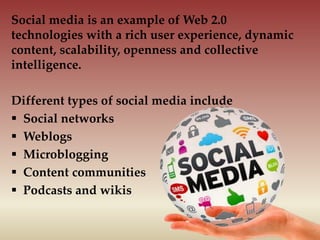Social media is an example of Web 2.0
technologies with a rich user experience, dynamic
content, scalability, openness and collective
intelligence.
Different types of social media include
 Social networks
 Weblogs
 Microblogging
 Content communities
 Podcasts and wikis
 