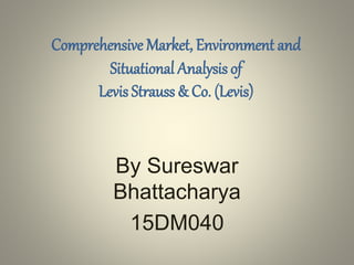Comprehensive Market, Environment and
Situational Analysis of
Levis Strauss & Co. (Levis)
By Sureswar
Bhattacharya
15DM040
 