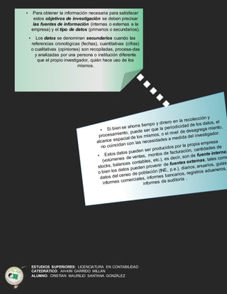ESTUDIOS SUPERIORES: LICENCIATURA EN CONTABILIDAD
CATEDRÁTICO: AH-KIN GARRIDO MILLAN
ALUMNO: CRISTIAN MAURILIO SANTANA GONZÁLEZ
• Para obtener la información necesaria para satisfacer
estos objetivos de investigación se deben precisar
las fuentes de información (internas o externas a la
empresa) y el tipo de datos (primarios o secundarios).
• Los datos se denominan secundarios cuando las
referencias cronológicas (fechas), cuantitativas (cifras)
o cualitativas (opiniones) son recopiladas, procesa-das
y analizadas por una persona o institución diferente
que el propio investigador, quién hace uso de los
mismos.
 