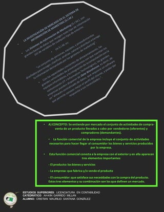 ESTUDIOS SUPERIORES: LICENCIATURA EN CONTABILIDAD
CATEDRÁTICO: AH-KIN GARRIDO MILLAN
ALUMNO: CRISTIAN MAURILIO SANTANA GONZÁLEZ
• A) CONCEPTO: Se entiende por mercado el conjunto de actividades de compra-
venta de un producto llevadas a cabo por vendedores (oferentes) y
compradores (demandantes).
• La función comercial de la empresa incluye el conjunto de actividades
necesarios para hacer llegar al consumidor los bienes y servicios producidos
por la empresa.
• Esta función comercial conecta a la empresa con el exterior y en ella aparecen
tres elementos importantes:
- El producto: los bienes y servicios
- La empresa: que fabrica y/o vende el producto
- El consumidor: que satisface sus necesidades con la compra del producto.
Estos tres elementos y su combinación son los que definen un mercado.
•
 