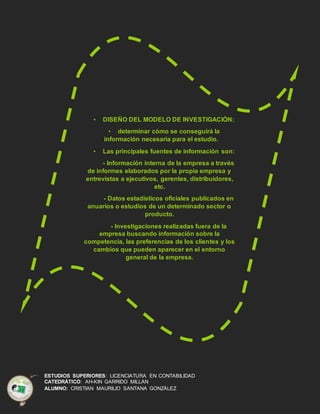ESTUDIOS SUPERIORES: LICENCIATURA EN CONTABILIDAD
CATEDRÁTICO: AH-KIN GARRIDO MILLAN
ALUMNO: CRISTIAN MAURILIO SANTANA GONZÁLEZ
• DISEÑO DEL MODELO DE INVESTIGACIÓN:
• determinar cómo se conseguirá la
información necesaria para el estudio.
• Las principales fuentes de información son:
- Información interna de la empresa a través
de informes elaborados por la propia empresa y
entrevistas a ejecutivos, gerentes, distribuidores,
etc.
- Datos estadísticos oficiales publicados en
anuarios o estudios de un determinado sector o
producto.
- Investigaciones realizadas fuera de la
empresa buscando información sobre la
competencia, las preferencias de los clientes y los
cambios que pueden aparecer en el entorno
general de la empresa.
 
