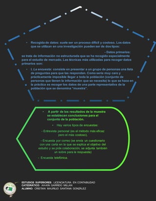 ESTUDIOS SUPERIORES: LICENCIATURA EN CONTABILIDAD
CATEDRÁTICO: AH-KIN GARRIDO MILLAN
ALUMNO: CRISTIAN MAURILIO SANTANA GONZÁLEZ
• Recogida de datos: suele ser un proceso difícil y costoso. Los datos
que se utilizan en una investigación pueden ser de dos tipos:
- Datos primarios:
se trata de información no estructurada que se ha recogido especialmente
para el estudio de mercado. Las técnicas más utilizadas para recoger datos
primarios son:
• I. La encuesta: consiste en presentar a un grupo de personas una lista
de preguntas para que las respondan. Como sería muy caro y
prácticamente imposible llegar a toda la población (conjunto de
personas que tienen la información que se necesita) lo que se hace en
la práctica es recoger los datos de una parte representativa de la
población que se denomina “muestra”.
 