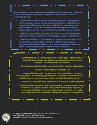ESTUDIOS SUPERIORES: LICENCIATURA EN CONTABILIDAD
CATEDRÁTICO: AH-KIN GARRIDO MILLAN
ALUMNO: CRISTIAN MAURILIO SANTANA GONZÁLEZ
Entorno legal: la empresa debe conocer el conjunto de leyes que regulan su
actividad económica: seguridad, composición de producto, residuos
contaminantes, etc.
• Entorno tecnológico: en la situación actual en que la competencia
entre empresas es muy grande. La empresa debe conocer todas las
mejoras tecnológicas que se vayan produciendo que afecten a su
proceso productivo ya que normalmente una mejora tecnológica
implica reducir costes y, por tanto, tener un precio más competitivo.
• Entorno social: también es importante conocer los cambios que se
producen en los consumidores: renta, modas, gastos, costumbres,...
• Entorno económico: la economía de un país suele evolucionar en lo
que se conoce como ciclos económicos alternando épocas de
expansión, de recesión, crisis, ...; a la empresa le interesa saber, por
tanto, cuáles son las perspectivas económicas del país.
• C) ANÁLISIS DE LA COMPETENCIA: Se entiende por competencia el
conjunto de empresas que fabrican o comercializan en un mismo
mercado un mismo producto o servicio.
• Para hacer un estudio de la competencia deben seguirse estas fases:
- localizar a las empresas competidoras
- buscar la información necesaria de cada una de ellas: cuota de
mercado, precio, proveedores, prestación del producto, localización de su
establecimiento, tecnología que aplica, métodos de publicidad, etc.
- comparar la situación de la competencia respecto a nuestra empresa.
• A partir de los resultados de la investigación y comparación se pueden
determinar los puntos fuertes y los puntos débiles de la empresa, es
decir, aquellos factores en los que la empresa se entran en ventaja o
desventaja comparativa respecto a las otras empresas competidoras.
 
