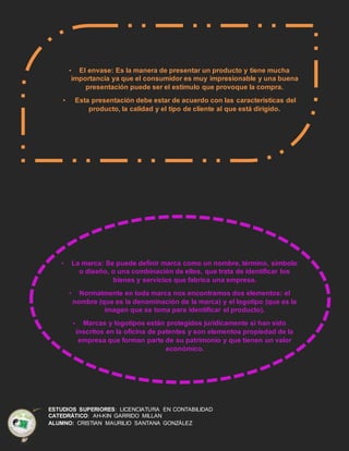 ESTUDIOS SUPERIORES: LICENCIATURA EN CONTABILIDAD
CATEDRÁTICO: AH-KIN GARRIDO MILLAN
ALUMNO: CRISTIAN MAURILIO SANTANA GONZÁLEZ
• El envase: Es la manera de presentar un producto y tiene mucha
importancia ya que el consumidor es muy impresionable y una buena
presentación puede ser el estímulo que provoque la compra.
• Esta presentación debe estar de acuerdo con las características del
producto, la calidad y el tipo de cliente al que está dirigido.
• La marca: Se puede definir marca como un nombre, término, símbolo
o diseño, o una combinación de ellos, que trata de identificar los
bienes y servicios que fabrica una empresa.
• Normalmente en toda marca nos encontramos dos elementos: el
nombre (que es la denominación de la marca) y el logotipo (que es la
imagen que se toma para identificar el producto).
• Marcas y logotipos están protegidos jurídicamente si han sido
inscritos en la oficina de patentes y son elementos propiedad de la
empresa que forman parte de su patrimonio y que tienen un valor
económico.
 