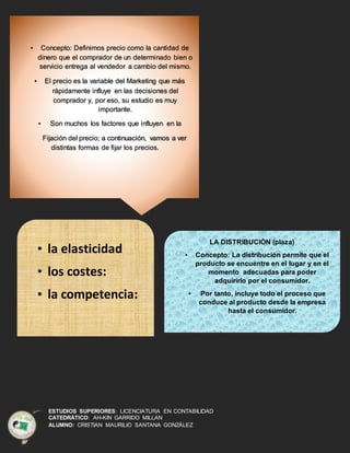 ESTUDIOS SUPERIORES: LICENCIATURA EN CONTABILIDAD
CATEDRÁTICO: AH-KIN GARRIDO MILLAN
ALUMNO: CRISTIAN MAURILIO SANTANA GONZÁLEZ
• Concepto: Definimos precio como la cantidad de
dinero que el comprador de un determinado bien o
servicio entrega al vendedor a cambio del mismo.
• El precio es la variable del Marketing que más
rápidamente influye en las decisiones del
comprador y, por eso, su estudio es muy
importante.
• Son muchos los factores que influyen en la
Fijación del precio; a continuación, vamos a ver
distintas formas de fijar los precios.
• la elasticidad
• los costes:
• la competencia:
LA DISTRIBUCIÓN (plaza)
• Concepto: La distribución permite que el
producto se encuentre en el lugar y en el
momento adecuadas para poder
adquirirlo por el consumidor.
• Por tanto, incluye todo el proceso que
conduce al producto desde la empresa
hasta el consumidor.
 