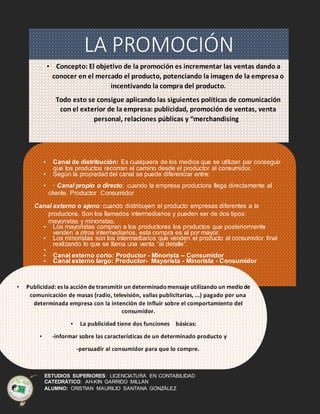ESTUDIOS SUPERIORES: LICENCIATURA EN CONTABILIDAD
CATEDRÁTICO: AH-KIN GARRIDO MILLAN
ALUMNO: CRISTIAN MAURILIO SANTANA GONZÁLEZ
LA PROMOCIÓN
• Concepto: El objetivo de la promoción es incrementar las ventas dando a
conocer en el mercado el producto, potenciando la imagen de la empresa o
incentivando la compra del producto.
• Todo esto se consigue aplicando las siguientes políticas de comunicación
con el exterior de la empresa: publicidad, promoción de ventas, venta
personal, relaciones públicas y “merchandising”.
• Canal de distribución: Es cualquiera de los medios que se utilizan par conseguir
que los productos recorran el camino desde el productor al consumidor.
• Según la propiedad del canal se puede diferenciar entre:
• · Canal propio o directo: cuando la empresa productora llega directamente al
cliente. Productor Consumidor
Canal externo o ajeno: cuando distribuyen el producto empresas diferentes a la
productora. Son los llamados intermediarios y pueden ser de dos tipos:
mayoristas y minoristas.
• Los mayoristas compran a los productores los productos que posteriormente
venden a otros intermediarios, esta compra es al por mayor.
• Los minoristas son los intermediarios que venden el producto al consumidor final
realizando lo que se llama una venta “al detalle”.
•
• Canal externo corto: Productor - Minorista – Consumidor
• Canal externo largo: Productor- Mayorista - Minorista - Consumidor
• Publicidad: es la acción de transmitir un determinadomensaje utilizando un mediode
comunicación de masas (radio, televisión, vallas publicitarias, ...) pagado por una
determinada empresa con la intención de influir sobre el comportamiento del
consumidor.
• La publicidad tiene dos funciones básicas:
• -informar sobre las características de un determinado producto y
-persuadir al consumidor para que lo compre.
 