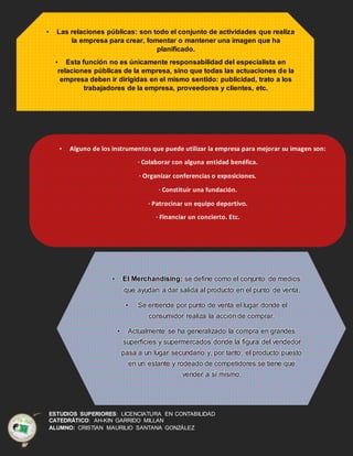 ESTUDIOS SUPERIORES: LICENCIATURA EN CONTABILIDAD
CATEDRÁTICO: AH-KIN GARRIDO MILLAN
ALUMNO: CRISTIAN MAURILIO SANTANA GONZÁLEZ
• Las relaciones públicas: son todo el conjunto de actividades que realiza
la empresa para crear, fomentar o mantener una imagen que ha
planificado.
• Esta función no es únicamente responsabilidad del especialista en
relaciones públicas de la empresa, sino que todas las actuaciones de la
empresa deben ir dirigidas en el mismo sentido: publicidad, trato a los
trabajadores de la empresa, proveedores y clientes, etc.
• Alguno de los instrumentos que puede utilizar la empresa para mejorar su imagen son:
· Colaborar con alguna entidad benéfica.
· Organizar conferencias o exposiciones.
· Constituir una fundación.
· Patrocinar un equipo deportivo.
· Financiar un concierto. Etc.
• El Merchandising: se define como el conjunto de medios
que ayudan a dar salida al producto en el punto de venta.
• Se entiende por punto de venta el lugar donde el
consumidor realiza la acción de comprar.
• Actualmente se ha generalizado la compra en grandes
superficies y supermercados donde la figura del vendedor
pasa a un lugar secundario y, por tanto, el producto puesto
en un estante y rodeado de competidores se tiene que
vender a sí mismo.
• La marca y la presentación del producto son elementos muy
importantes, pero hay otros factores que pueden favorecer la venta:
– la colocación del producto en el establecimiento es
fundamental y en ella influyen la altura, la iluminación, la
facilidad de acceso..
 