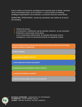 ESTUDIOS SUPERIORES: LICENCIATURA EN CONTABILIDAD
CATEDRÁTICO: AH-KIN GARRIDO MILLAN
ALUMNO: CRISTIAN MAURILIO SANTANA GONZÁLEZ
Esto se refiere a la formación psicológica de la empresa hacia el cliente. Haciendo
de las necesidades (hueco en el mercado). Lo cual se refiere al marketing
estratégico-segmentación de la empresa y su posición hacia los consumidores.
MARKETING OPERACIONAL: Apunta las actividades más visibles de la función
del marketing
Tácticas de precios
Comunicación y distribución que les permitan sobrevivir en sus mercados
Publicidad y promociones (corto plazo).
Con lo mencionada anteriormente se necesita información para la
investigación y toma de decisiones tomando los siguientes puntos:
Entre las decisiones más comunes que toman los Directores y Gerentes de marketing,
podemos destacar las siguientes:
a) Oportunidades:
- ¿qué producto debemos ofrecer?
- ¿cómo debemos formular el producto?
¿a qué grupo de consumidores lo vamos a ofrecer?
- ¿a qué precio debemos venderlo?
- ¿cómo lo haremos llegar hasta los consumidores?
 