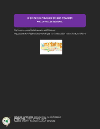 ESTUDIOS SUPERIORES: LICENCIATURA EN CONTABILIDAD
CATEDRÁTICO: AH-KIN GARRIDO MILLAN
ALUMNO: CRISTIAN MAURILIO SANTANA GONZÁLEZ
Cita:Fundamentosde Marketing páginawebSlideshare:
http://es.slideshare.net/brabustos/marketing01-sesionintroduccion-historia?next_slideshow=1
 