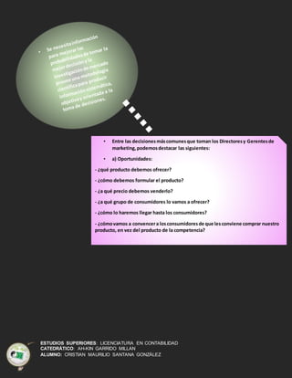 ESTUDIOS SUPERIORES: LICENCIATURA EN CONTABILIDAD
CATEDRÁTICO: AH-KIN GARRIDO MILLAN
ALUMNO: CRISTIAN MAURILIO SANTANA GONZÁLEZ
• Entre las decisionesmáscomunesque toman los Directoresy Gerentesde
marketing,podemosdestacar las siguientes:
• a) Oportunidades:
- ¿qué producto debemos ofrecer?
- ¿cómo debemos formular el producto?
- ¿a qué precio debemos venderlo?
- ¿a qué grupo de consumidores lo vamos a ofrecer?
- ¿cómo lo haremos llegar hasta los consumidores?
- ¿cómovamos a convencera losconsumidoresde que lesconviene comprar nuestro
producto, en vez del producto de la competencia?
 