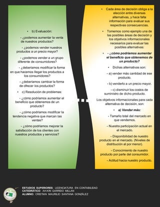 ESTUDIOS SUPERIORES: LICENCIATURA EN CONTABILIDAD
CATEDRÁTICO: AH-KIN GARRIDO MILLAN
ALUMNO: CRISTIAN MAURILIO SANTANA GONZÁLEZ
• b) Evaluación:
- ¿podemos aumentar la venta
de nuestros productos?
- ¿podemos vender nuestros
productos a un precio mayor?
- ¿podemos vender a un grupo
diferente de consumidores?
- ¿deberíamos modificar la forma
en que hacemos llegar los productos a
los consumidores?
- ¿deberíamos cambiar la forma
de ofrecer los productos?
• c) Resolución de problemas:
- ¿cómo podríamos aumentar el
beneficio que obtenemos de un
producto?
- ¿cómo podríamos modificar la
tendencia negativa que marcan las
ventas?
- ¿cómo podríamos mejorar la
satisfacción de los clientes con
nuestros productos y servicios?
• Cada área de decisión obliga a la
elección entre diversas
alternativas, y hace falta
información para evaluar sus
respectivas consecuencias.
• Tomemos como ejemplo una de
las posibles áreas de decisión y
los objetivos informacionales
necesarios para evaluar las
posibles alternativas:
• - ¿cómo podríamos aumentar
el beneficio que obtenemos de
un producto?
• Dichas alternativas son:
- a) vender más cantidad de ese
producto.
- b) venderlo a un precio mayor.
- c) disminuir los costos de
suministro de dicho producto.
Los objetivos informacionales para cada
alternativa de decisión, son:
• a) Vender más:
- Tamaño total del mercado en
que vendemos.
- Nuestra participación actual en
el mercado.
- Disponibilidad de nuestro
producto en el mercado. (Niveles de
distribución al por menor).
- Conocimiento de nuestro
producto por parte del consumidor.
- Actitud hacia nuestro producto.
 