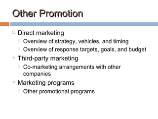 Other PromotionOther Promotion
 Direct marketing
 Overview of strategy, vehicles, and timing
 Overview of response targets, goals, and budget
 Third-party marketing
 Co-marketing arrangements with other
companies
 Marketing programs
 Other promotional programs
 