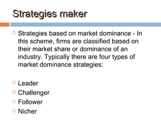 Strategies makerStrategies maker
 Strategies based on market dominance - In
this scheme, firms are classified based on
their market share or dominance of an
industry. Typically there are four types of
market dominance strategies:
 Leader
 Challenger
 Follower
 Nicher
 