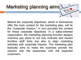 Marketing planning aimsMarketing planning aims
Behind the corporate objectives, which in themselves
offer the main context for the marketing plan, will lie
the "corporate mission," in turn provides the context
for these corporate objectives. In a sales-oriented
organization, the marketing planning function designs
incentive pay plans to not only motivate and reward
frontline staff fairly but also to align marketing
activities with corporate mission. The marketing plan
basically aims to make the business provide the
solution with the awareness with the expected
customers.
 