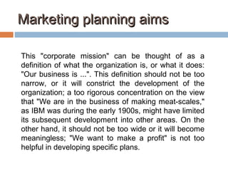 Marketing planning aimsMarketing planning aims
This "corporate mission" can be thought of as a
definition of what the organization is, or what it does:
"Our business is ...". This definition should not be too
narrow, or it will constrict the development of the
organization; a too rigorous concentration on the view
that "We are in the business of making meat-scales,"
as IBM was during the early 1900s, might have limited
its subsequent development into other areas. On the
other hand, it should not be too wide or it will become
meaningless; "We want to make a profit" is not too
helpful in developing specific plans.
 