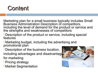 ContentContent
Marketing plan for a small business typically includes Small
Business Administration Description of competitors,
including the level of demand for the product or service and
the strengths and weaknesses of competitors
Description of the product or service, including special
features
Marketing budget, including the advertising and
promotional plan
Description of the business location,
including advantages and disadvantages
for marketing
Pricing strategy
Market Segmentation
 