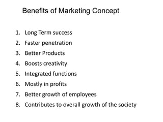 Benefits of Marketing Concept
1. Long Term success
2. Faster penetration
3. Better Products
4. Boosts creativity
5. Integrated functions
6. Mostly in profits
7. Better growth of employees
8. Contributes to overall growth of the society
 