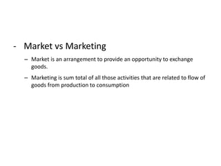 - Market vs Marketing
– Market is an arrangement to provide an opportunity to exchange
goods.
– Marketing is sum total of all those activities that are related to flow of
goods from production to consumption
 