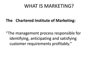 WHAT IS MARKETING?
The Chartered Institute of Marketing:
“The management process responsible for
identifying, anticipating and satisfying
customer requirements profitably."
 