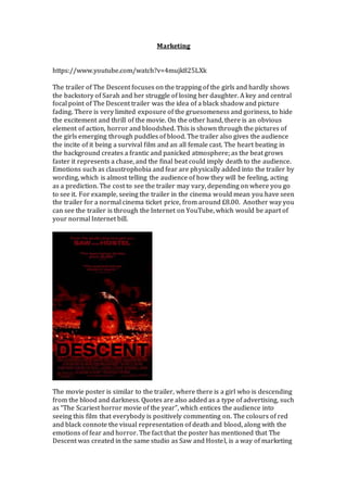 Marketing
https://www.youtube.com/watch?v=4mujk825LXk
The trailer of The Descent focuses on the trapping of the girls and hardly shows
the backstory of Sarah and her struggle of losing her daughter. A key and central
focal point of The Descent trailer was the idea of a black shadow and picture
fading. There is very limited exposure of the gruesomeness and goriness, to hide
the excitement and thrill of the movie. On the other hand, there is an obvious
element of action, horror and bloodshed. This is shown through the pictures of
the girls emerging through puddles of blood. The trailer also gives the audience
the incite of it being a survival film and an all female cast. The heart beating in
the background creates a frantic and panicked atmosphere; as the beat grows
faster it represents a chase, and the final beat could imply death to the audience.
Emotions such as claustrophobia and fear are physically added into the trailer by
wording, which is almost telling the audience of how they will be feeling, acting
as a prediction. The cost to see the trailer may vary, depending on where you go
to see it. For example, seeing the trailer in the cinema would mean you have seen
the trailer for a normal cinema ticket price, from around £8.00. Another way you
can see the trailer is through the Internet on YouTube, which would be apart of
your normal Internet bill.
The movie poster is similar to the trailer, where there is a girl who is descending
from the blood and darkness. Quotes are also added as a type of advertising, such
as “The Scariest horror movie of the year”, which entices the audience into
seeing this film that everybody is positively commenting on. The colours of red
and black connote the visual representation of death and blood, along with the
emotions of fear and horror. The fact that the poster has mentioned that The
Descent was created in the same studio as Saw and Hostel, is a way of marketing
 
